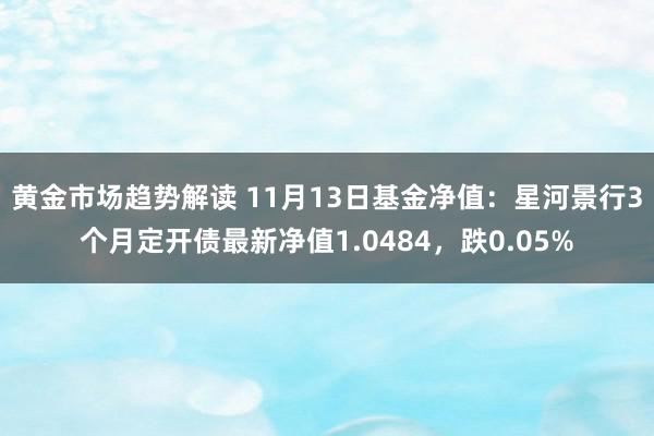 黄金市场趋势解读 11月13日基金净值：星河景行3个月定开债最新净值1.0484，跌0.05%