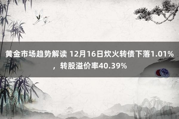 黄金市场趋势解读 12月16日炊火转债下落1.01%，转股溢价率40.39%