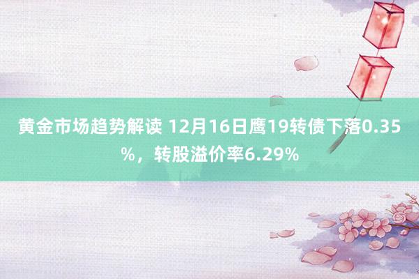 黄金市场趋势解读 12月16日鹰19转债下落0.35%，转股溢价率6.29%