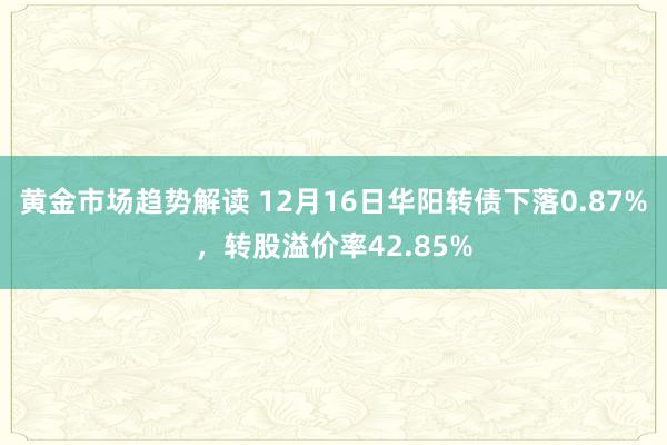 黄金市场趋势解读 12月16日华阳转债下落0.87%，转股溢价率42.85%