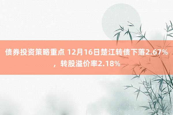 债券投资策略重点 12月16日楚江转债下落2.67%，转股溢价率2.18%