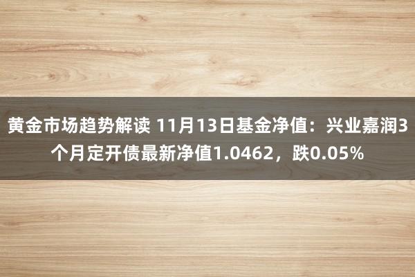 黄金市场趋势解读 11月13日基金净值：兴业嘉润3个月定开债最新净值1.0462，跌0.05%