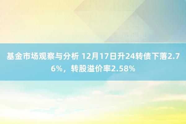 基金市场观察与分析 12月17日升24转债下落2.76%，转股溢价率2.58%