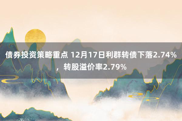 债券投资策略重点 12月17日利群转债下落2.74%，转股溢价率2.79%