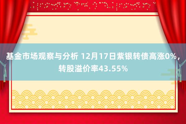 基金市场观察与分析 12月17日紫银转债高涨0%，转股溢价率43.55%