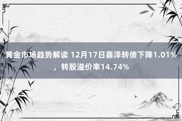 黄金市场趋势解读 12月17日嘉泽转债下降1.01%，转股溢价率14.74%