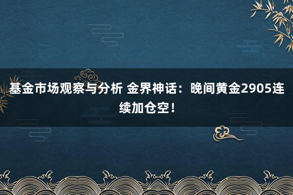 基金市场观察与分析 金界神话：晚间黄金2905连续加仓空！