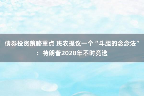 债券投资策略重点 班农提议一个“斗胆的念念法”：特朗普2028年不时竞选