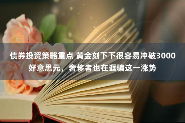 债券投资策略重点 黄金刻下下很容易冲破3000好意思元，奢侈者也在诓骗这一涨势