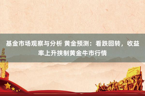 基金市场观察与分析 黄金预测：看跌回转，收益率上升挟制黄金牛市行情