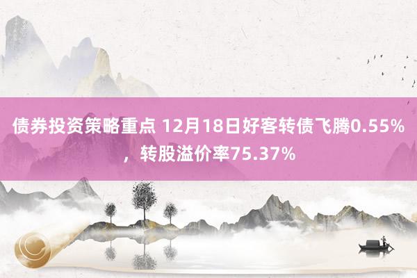 债券投资策略重点 12月18日好客转债飞腾0.55%，转股溢价率75.37%