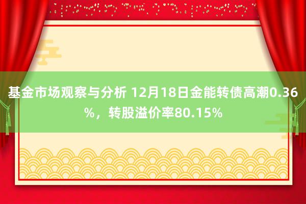 基金市场观察与分析 12月18日金能转债高潮0.36%，转股溢价率80.15%