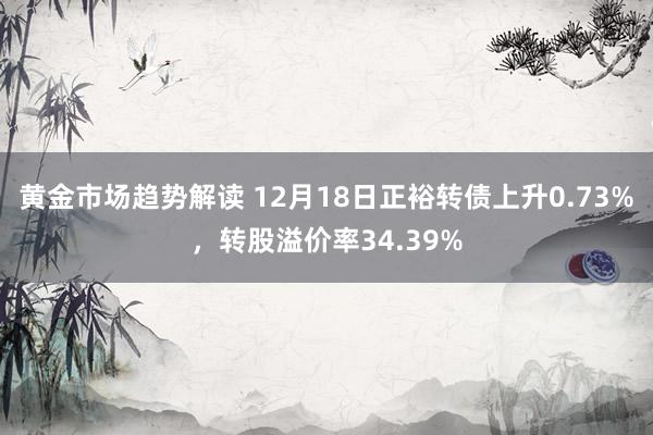 黄金市场趋势解读 12月18日正裕转债上升0.73%，转股溢价率34.39%