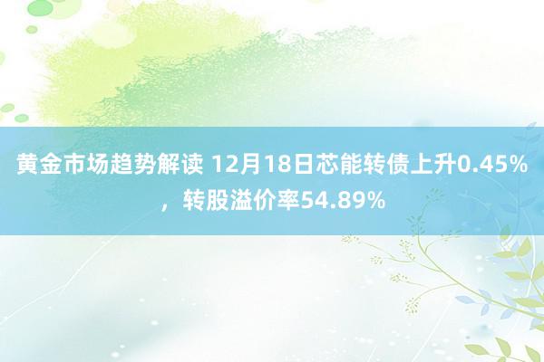 黄金市场趋势解读 12月18日芯能转债上升0.45%，转股溢价率54.89%