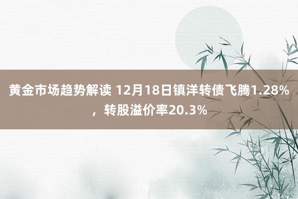 黄金市场趋势解读 12月18日镇洋转债飞腾1.28%，转股溢价率20.3%