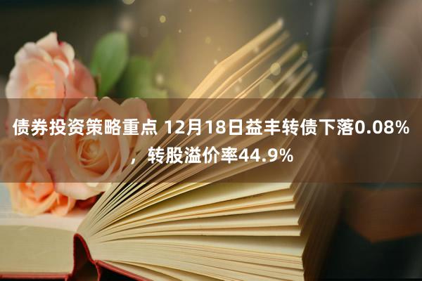 债券投资策略重点 12月18日益丰转债下落0.08%，转股溢价率44.9%