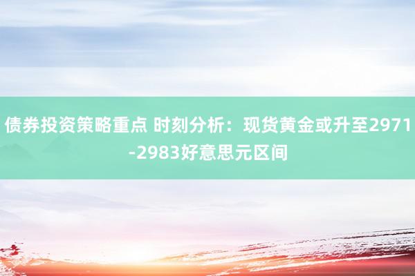 债券投资策略重点 时刻分析：现货黄金或升至2971-2983好意思元区间