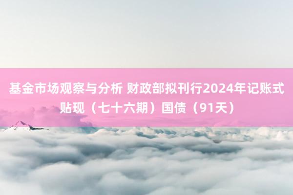 基金市场观察与分析 财政部拟刊行2024年记账式贴现（七十六期）国债（91天）