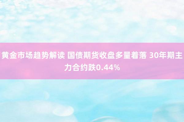 黄金市场趋势解读 国债期货收盘多量着落 30年期主力合约跌0.44%