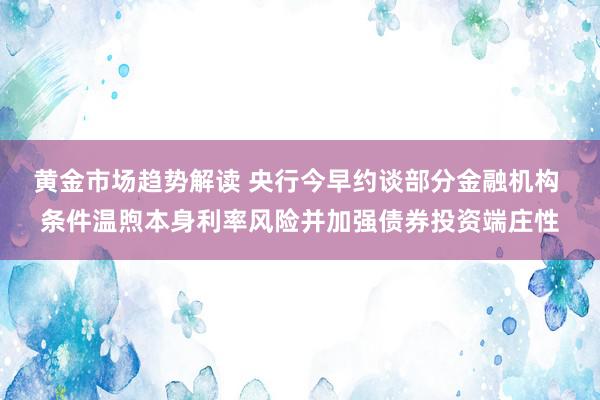 黄金市场趋势解读 央行今早约谈部分金融机构 条件温煦本身利率风险并加强债券投资端庄性