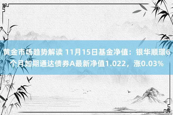 黄金市场趋势解读 11月15日基金净值：银华顺璟6个月如期通达债券A最新净值1.022，涨0.03%