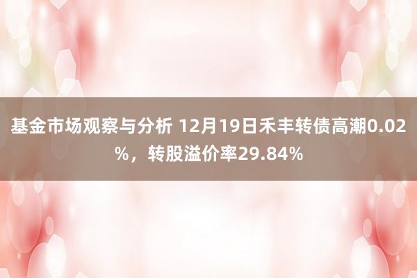 基金市场观察与分析 12月19日禾丰转债高潮0.02%，转股溢价率29.84%