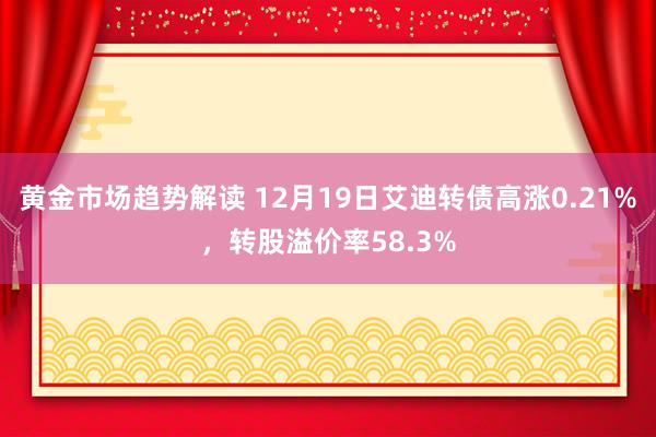 黄金市场趋势解读 12月19日艾迪转债高涨0.21%，转股溢价率58.3%