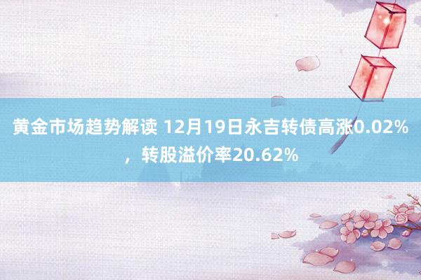 黄金市场趋势解读 12月19日永吉转债高涨0.02%，转股溢价率20.62%