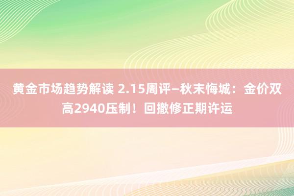 黄金市场趋势解读 2.15周评—秋末悔城：金价双高2940压制！回撤修正期许运