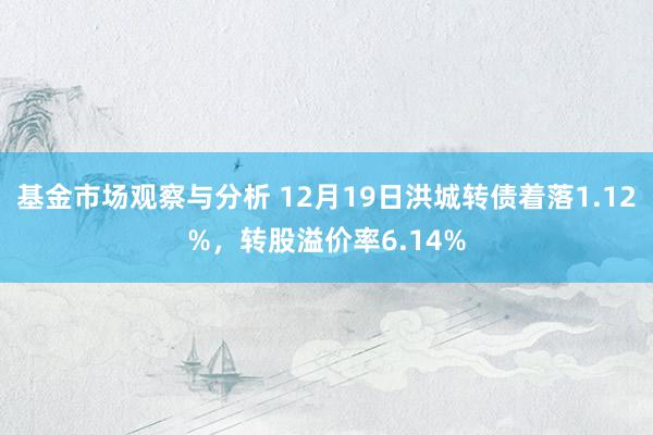 基金市场观察与分析 12月19日洪城转债着落1.12%，转股溢价率6.14%