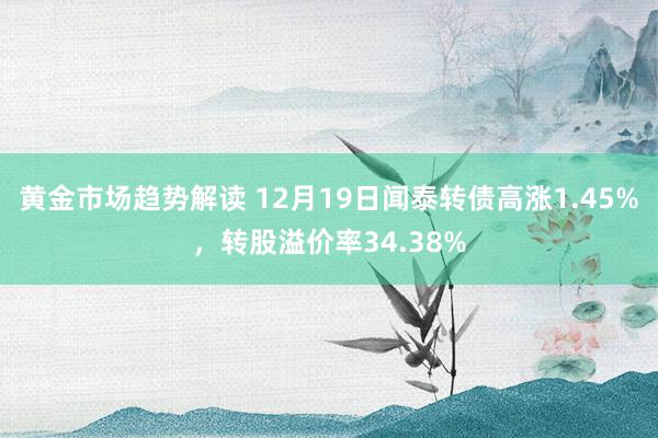 黄金市场趋势解读 12月19日闻泰转债高涨1.45%，转股溢价率34.38%