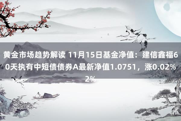 黄金市场趋势解读 11月15日基金净值：建信鑫福60天执有中短债债券A最新净值1.0751，涨0.02%