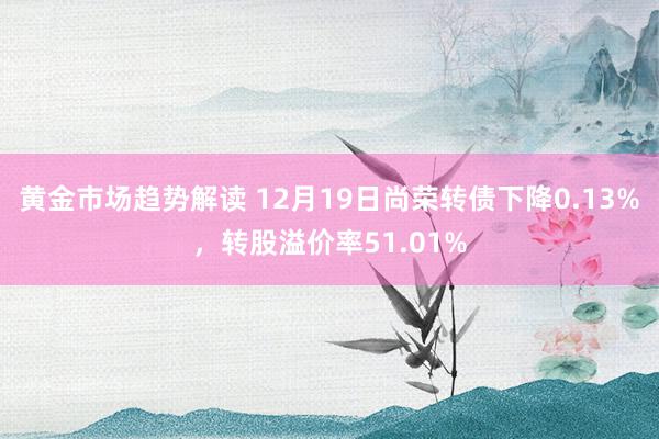 黄金市场趋势解读 12月19日尚荣转债下降0.13%，转股溢价率51.01%