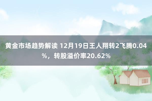 黄金市场趋势解读 12月19日王人翔转2飞腾0.04%，转股溢价率20.62%