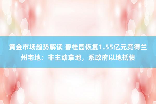 黄金市场趋势解读 碧桂园恢复1.55亿元竞得兰州宅地：非主动拿地，系政府以地抵债