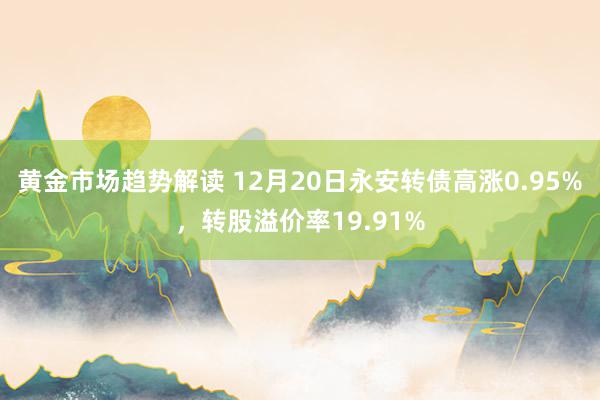 黄金市场趋势解读 12月20日永安转债高涨0.95%，转股溢价率19.91%