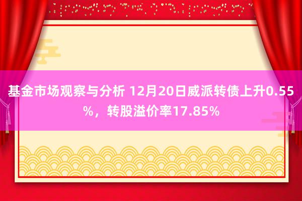 基金市场观察与分析 12月20日威派转债上升0.55%，转股溢价率17.85%