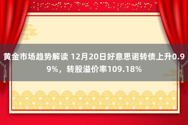 黄金市场趋势解读 12月20日好意思诺转债上升0.99%，转股溢价率109.18%