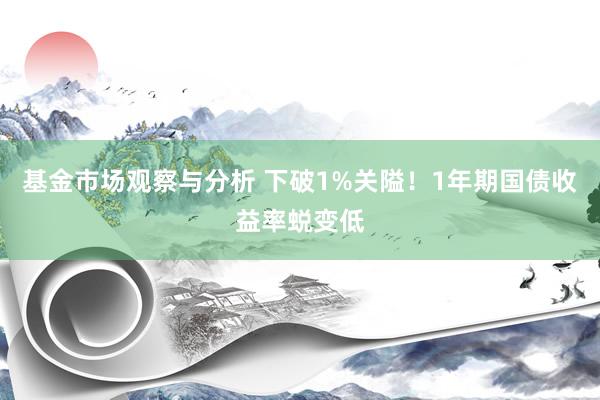 基金市场观察与分析 下破1%关隘！1年期国债收益率蜕变低