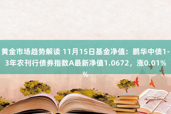 黄金市场趋势解读 11月15日基金净值：鹏华中债1-3年农刊行债券指数A最新净值1.0672，涨0.01%