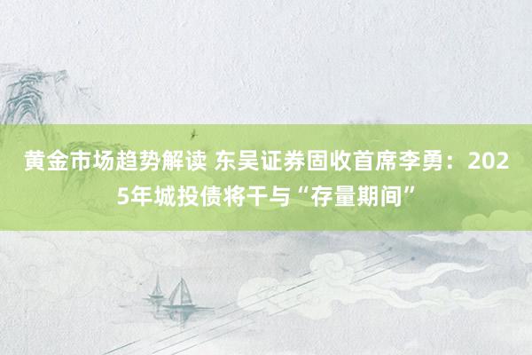 黄金市场趋势解读 东吴证券固收首席李勇：2025年城投债将干与“存量期间”