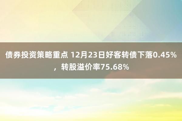 债券投资策略重点 12月23日好客转债下落0.45%，转股溢价率75.68%