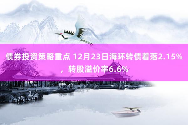 债券投资策略重点 12月23日海环转债着落2.15%，转股溢价率6.6%