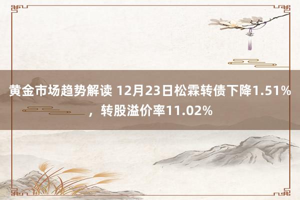 黄金市场趋势解读 12月23日松霖转债下降1.51%，转股溢价率11.02%