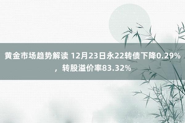 黄金市场趋势解读 12月23日永22转债下降0.29%，转股溢价率83.32%