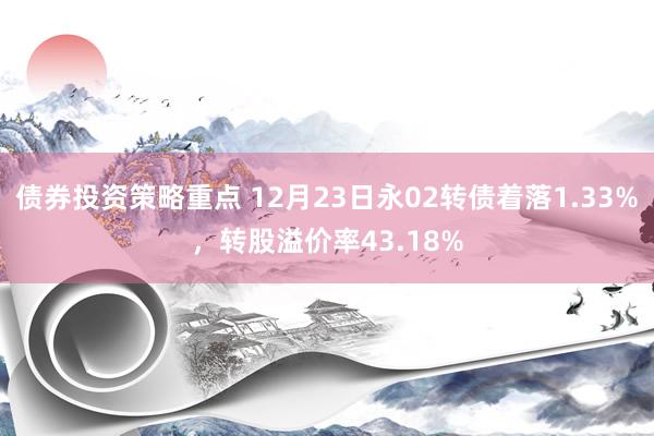 债券投资策略重点 12月23日永02转债着落1.33%，转股溢价率43.18%