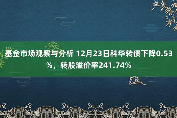 基金市场观察与分析 12月23日科华转债下降0.53%，转股溢价率241.74%