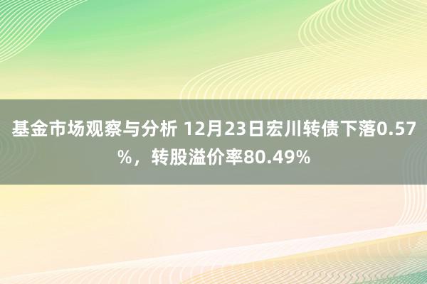 基金市场观察与分析 12月23日宏川转债下落0.57%，转股溢价率80.49%