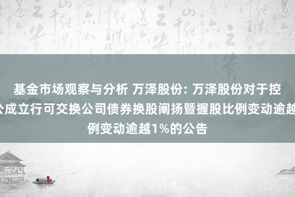 基金市场观察与分析 万泽股份: 万泽股份对于控股鼓吹非公成立行可交换公司债券换股阐扬暨握股比例变动逾越1%的公告