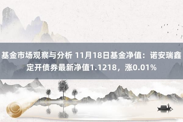 基金市场观察与分析 11月18日基金净值：诺安瑞鑫定开债券最新净值1.1218，涨0.01%